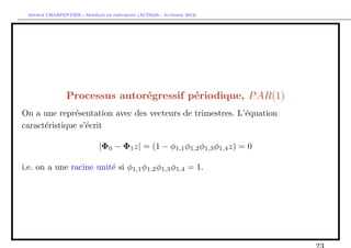 `         ´
 Arthur CHARPENTIER - Modeles de previsions (ACT6420 - Automne 2012)




                Processus autor´gressif p´riodique, P AR(1)
                               e         e
On a une repr´sentation avec des vecteurs de trimestres. L’´quation
               e                                           e
caract´ristique s’´crit
      e           e

                             |Φ0 − Φ1 z| = (1 − φ1,1 φ1,2 φ1,3 φ1,4 z) = 0

i.e. on a une racine unit´ si φ1,1 φ1,2 φ1,3 φ1,4 = 1.
                         e
 