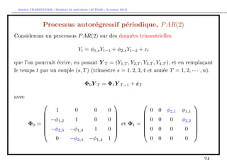 `         ´
 Arthur CHARPENTIER - Modeles de previsions (ACT6420 - Automne 2012)




                Processus autor´gressif p´riodique, P AR(2)
                               e         e
Considerons un processus P AR(2) sur des donn´es trimestrielles
                                             e

                                        Yt = φ1,s Yt−1 + φ2,s Yt−2 + εt

que l’on pourrait ´crire, en posant Y T = (Y1,T , Y2,T , Y3,T , Y4,T ), et en rempla¸ant
                  e                                                                   c
le temps t par un couple (s, T ) (trimestre s = 1, 2, 3, 4 et ann´e T = 1, 2, · · · , n).
                                                                   e

                                          Φ0 Y T = Φ1 Y T −1 + εT

avec
                                                                                              
                        1           0          0        0                  0   0   φ2,1   φ1,1
                                                                                              
             −φ                    1          0        0 
                                                                    0 0           0     φ2,2   
                 1,2
       Φ0 =                                               et Φ1 = 
                                                                                               
                                                                                                 
             −φ2,3             −φ1,3          1        0           0 0           0      0     
                                                                                              
               0                −φ2,4       −φ1,4       1             0 0           0      0
 