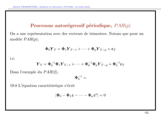 `         ´
  Arthur CHARPENTIER - Modeles de previsions (ACT6420 - Automne 2012)




                 Processus autor´gressif p´riodique, P AR(p)
                                e         e
On a une repr´sentation avec des vecteurs de trimestres. Notons que pour un
             e
mod`le P AR(p),
    e

                              Φ0 Y T = Φ1 Y T −1 + · · · + Φp Y T −p + εT

i.e.
                      Y T = Φ−1 Φ1 Y T −1 + · · · + Φ−1 Φp Y T −p + Φ−1 εT
                             0                       0               0

Dans l’exemple du P AR(2),
                                                       Φ−1 =
                                                        0

19.8 L’´quation caract´ristique s’´crit
       e              e           e

                                      |Φ0 − Φ1 z − · · · − Φp z p | = 0
 