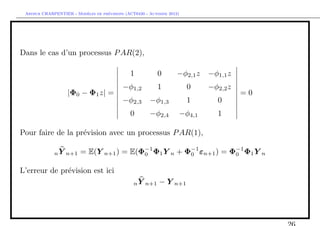 `         ´
 Arthur CHARPENTIER - Modeles de previsions (ACT6420 - Automne 2012)




Dans le cas d’un processus P AR(2),

                                              1           0        −φ2,1 z   −φ1,1 z
                                           −φ1,2          1            0     −φ2,2 z
                   |Φ0 − Φ1 z| =                                                       =0
                                           −φ2,3       −φ1,3           1       0
                                              0        −φ2,4       −φ4,1       1

Pour faire de la pr´vision avec un processus P AR(1),
                   e

             n Y n+1    = E(Y n+1 ) = E(Φ−1 Φ1 Y n + Φ−1 εn+1 ) = Φ−1 Φ1 Y n
                                         0            0            0


L’erreur de pr´vision est ici
              e
                                                n Y n+1    − Y n+1
 