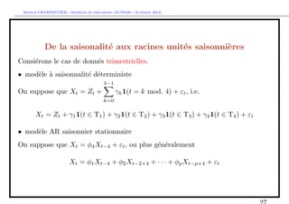 `         ´
 Arthur CHARPENTIER - Modeles de previsions (ACT6420 - Automne 2012)




           De la saisonalit´ aux racines unit´s saisonni`res
                           e                 e          e
Consi´rons le cas de donn´s trimestrielles.
     e                   e
• mod`le ` saisonnalit´ d´terministe
     e a              e e
                                       4−1
On suppose que Xt = Zt +                     γk 1(t = k mod. 4) + εt , i.e.
                                       k=0

       Xt = Zt + γ1 1(t ∈ T1 ) + γ2 1(t ∈ T2 ) + γ3 1(t ∈ T3 ) + γ4 1(t ∈ T4 ) + εt

• mod`le AR saisonnier stationnaire
     e
On suppose que Xt = φ4 Xt−4 + εt , ou plus g´n´ralement
                                            e e

                       Xt = φ1 Xt−4 + φ2 Xt−2×4 + · · · + φp Xt−p×4 + εt
 