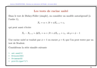 `         ´
    Arthur CHARPENTIER - Modeles de previsions (ACT6420 - Automne 2012)




                                      Les tests de racine unit´
                                                              e
Dans le test de Dickey-Fuller (simple), on consid`re un mod`le autor´gressif (`
                                                 e         e        e         a
l’ordre 1),
                            Xt = α + βt + φXt−1 + εt

qui peut aussi s’´crire
                 e

                    Xt − Xt−1 = ∆Xt = α + βt + φXt−1 + εt , o` ρ = φ − 1
                                                             u

Une racine unit´ se traduit par φ = 1 ou encore ρ = 0, que l’on peut tester par un
               e
test de Student.
Consid´rons la s´rie simul´e suivante
      e         e         e

>     set.seed(1)
>     E=rnorm(240)
>     X=cumsum(E)
>     plot(X,type="l")
 