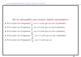 `         ´
 Arthur CHARPENTIER - Modeles de previsions (ACT6420 - Automne 2012)




           De la saisonalit´ aux racines unit´s saisonni`res
                           e                 e          e
                                           π
• Si la racine est d’argument                , on a 1 cycle par an (sur 12 p´riodes)
                                                                              e
                                           6
                                           π
• Si la racine est d’argument                , on a 2 cycle par an (sur 6 p´riodes)
                                                                            e
                                           3
                                           π
• Si la racine est d’argument                , on a 3 cycle par an (sur 4 p´riodes)
                                                                            e
                                           2
                                           2π
• Si la racine est d’argument                  , on a 4 cycle par an (sur 3 p´riodes)
                                                                              e
                                            3
                                           5π
• Si la racine est d’argument                  , on a 5 cycle par an
                                            6
 