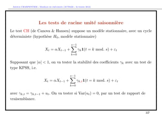 `         ´
 Arthur CHARPENTIER - Modeles de previsions (ACT6420 - Automne 2012)




                       Les tests de racine unit´ saisonni`re
                                               e         e
Le test CH (de Canova & Hansen) suppose un mod`le stationnaire, avec un cycle
                                                  e
d´terministe (hypoth`se H0 , mod`le stationnaire)
 e                  e           e
                                                   s−1
                            Xt = αXt−1 +                 γk 1(t = k mod. s) + εt
                                                   k=0

Supposant que |α| < 1, on va tester la stabilit´ des coeﬃcients γk avec un test de
                                               e
type KPSS, i.e.
                                                  s−1
                           Xt = αXt−1 +                 γk,t 1(t = k mod. s) + εt
                                                  k=0

avec γk,t = γk,t−1 + ut . On va tester si Var(ut ) = 0, par un test de rapport de
vraisemblance.
 