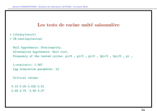 `         ´
 Arthur CHARPENTIER - Modeles de previsions (ACT6420 - Automne 2012)




                       Les tests de racine unit´ saisonni`re
                                               e         e
> library(uroot)
> CH.test(epilation)

  Null hypothesis: Stationarity.
  Alternative hypothesis: Unit root.
  Frequency of the tested cycles: pi/6 , pi/3 , pi/2 , 2pi/3 , 5pi/6 , pi ,

  L-statistic: 1.567
  Lag truncation parameter: 12

  Critical values:

0.10 0.05 0.025 0.01
2.49 2.75 2.99 3.27
 