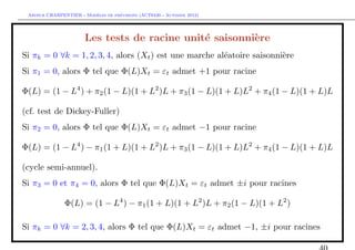 `         ´
 Arthur CHARPENTIER - Modeles de previsions (ACT6420 - Automne 2012)




                       Les tests de racine unit´ saisonni`re
                                               e         e
Si πk = 0 ∀k = 1, 2, 3, 4, alors (Xt ) est une marche al´atoire saisonni`re
                                                        e               e
Si π1 = 0, alors Φ tel que Φ(L)Xt = εt admet +1 pour racine

Φ(L) = (1 − L4 ) + π2 (1 − L)(1 + L2 )L + π3 (1 − L)(1 + L)L2 + π4 (1 − L)(1 + L)L

(cf. test de Dickey-Fuller)
Si π2 = 0, alors Φ tel que Φ(L)Xt = εt admet −1 pour racine

Φ(L) = (1 − L4 ) − π1 (1 + L)(1 + L2 )L + π3 (1 − L)(1 + L)L2 + π4 (1 − L)(1 + L)L

(cycle semi-annuel).
Si π3 = 0 et π4 = 0, alors Φ tel que Φ(L)Xt = εt admet ±i pour racines

               Φ(L) = (1 − L4 ) − π1 (1 + L)(1 + L2 )L + π2 (1 − L)(1 + L2 )

Si πk = 0 ∀k = 2, 3, 4, alors Φ tel que Φ(L)Xt = εt admet −1, ±i pour racines
 