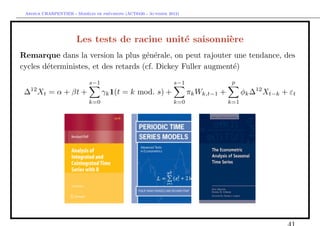 `         ´
 Arthur CHARPENTIER - Modeles de previsions (ACT6420 - Automne 2012)




                       Les tests de racine unit´ saisonni`re
                                               e         e
Remarque dans la version la plus g´n´rale, on peut rajouter une tendance, des
                                      e e
cycles d´terministes, et des retards (cf. Dickey Fuller augment´)
        e                                                      e
                            s−1                                  s−1                  p
 ∆12 Xt = α + βt +                γk 1(t = k mod. s) +                 πk Wk,t−1 +         φk ∆12 Xt−k + εt
                            k=0                                  k=0                 k=1
 