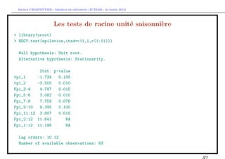 `         ´
 Arthur CHARPENTIER - Modeles de previsions (ACT6420 - Automne 2012)




                       Les tests de racine unit´ saisonni`re
                                               e         e
> library(uroot)
> HEGY.test(epilation,itsd=c(1,1,c(1:11)))

  Null hypothesis: Unit root.
  Alternative hypothesis: Stationarity.

          Stat. p-value
tpi_1    -1.734   0.100
tpi_2    -3.505   0.010
Fpi_3:4   4.787   0.010
Fpi_5:6   3.082   0.010
Fpi_7:8   7.759   0.076
Fpi_9:10  9.395   0.100
Fpi_11:12 3.807   0.010
Fpi_2:12 11.641      NA
Fpi_1:12 11.196      NA

  Lag orders: 10 12
  Number of available observations: 83
 