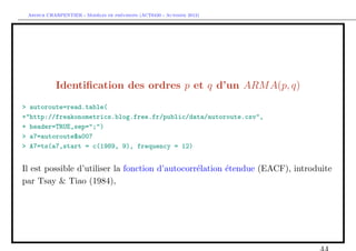 `         ´
 Arthur CHARPENTIER - Modeles de previsions (ACT6420 - Automne 2012)




           Identiﬁcation des ordres p et q d’un ARM A(p, q)
> autoroute=read.table(
+"http://freakonometrics.blog.free.fr/public/data/autoroute.csv",
+ header=TRUE,sep=";")
> a7=autoroute$a007
> A7=ts(a7,start = c(1989, 9), frequency = 12)


Il est possible d’utiliser la fonction d’autocorr´lation ´tendue (EACF), introduite
                                                 e       e
par Tsay & Tiao (1984),
 