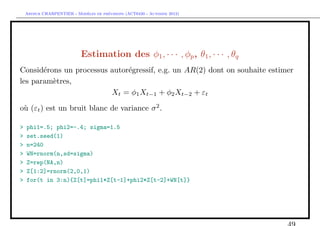 `         ´
    Arthur CHARPENTIER - Modeles de previsions (ACT6420 - Automne 2012)




                            Estimation des φ1 , · · · , φp , θ1 , · · · , θq
Consid´rons un processus autor´gressif, e.g. un AR(2) dont on souhaite estimer
       e                      e
les param`tres,
         e
                         Xt = φ1 Xt−1 + φ2 Xt−2 + εt

o` (εt ) est un bruit blanc de variance σ 2 .
 u

>   phi1=.5; phi2=-.4; sigma=1.5
>   set.seed(1)
>   n=240
>   WN=rnorm(n,sd=sigma)
>   Z=rep(NA,n)
>   Z[1:2]=rnorm(2,0,1)
>   for(t in 3:n){Z[t]=phi1*Z[t-1]+phi2*Z[t-2]+WN[t]}
 