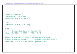 `         ´
 Arthur CHARPENTIER - Modeles de previsions (ACT6420 - Automne 2012)




> z.lag.1=X[(lags+1):n]
> #z.diff.lag = x[, 2:lags]
> summary(lm(z.diff~0+z.lag.1 ))

Call:
lm(formula = z.diff ~ 0 + z.lag.1)

Coefficients:
         Estimate Std. Error t value Pr(>|t|)
z.lag.1 -0.005609   0.007319 -0.766     0.444

Residual standard error: 0.963 on 238 degrees of freedom
Multiple R-squared: 0.002461,        Adjusted R-squared: -0.00173
F-statistic: 0.5873 on 1 and 238 DF, p-value: 0.4442
 