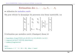 `         ´
 Arthur CHARPENTIER - Modeles de previsions (ACT6420 - Automne 2012)




                         Estimation des φ1 , · · · , φp , θ1 , · · · , θq
• utilisation les moindres carr´s
                               e
On peut r´´crire la dynamique du processus sous forme matricielle, car
         ee
                                                 
                       Y        Y     Y1             ε
                       3  2                3
                      Y4   Y3      Y2  φ1       ε4 
                                                 
                       =                 +  
                      .  .                       .
                      .  .              φ2      .
                                          
                       .  .                     .
                                  Yt           Yt−1      Yt−2          εt

L’estimation par moindres carr´s (classiques) donne ici
                              e

> base=data.frame(Y=Z[3:n],X1=Z[2:(n-1)],X2=Z[1:(n-2)])
> regression=lm(Y~0+X1+X2,data=base)
> summary(regression)

Call:
lm(formula = Y ~ 0 + X1 + X2, data = base)

                                                                            50
 