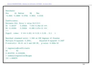 `         ´
 Arthur CHARPENTIER - Modeles de previsions (ACT6420 - Automne 2012)




Residuals:
Min      1Q Median                 3Q    Max
-4.3491 -0.8890 -0.0762            0.9601 3.6105

Coefficients:
Estimate Std. Error t value Pr(>|t|)
X1 0.45107     0.05924   7.615 6.34e-13 ***
X2 -0.41454    0.05924 -6.998 2.67e-11 ***
---
Signif. codes: 0 *** 0.001 ** 0.01 * 0.05 . 0.1                        1

Residual standard error: 1.449 on 236 degrees of freedom
Multiple R-squared: 0.2561,        Adjusted R-squared: 0.2497
F-statistic: 40.61 on 2 and 236 DF, p-value: 6.949e-16

> regression$coefficients
X1         X2
0.4510703 -0.4145365
> summary(regression)$sigma
[1] 1.449276
 