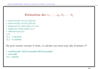 `         ´
 Arthur CHARPENTIER - Modeles de previsions (ACT6420 - Automne 2012)




                         Estimation des φ1 , · · · , φp , θ1 , · · · , θq
> rho1=cor(Z[1:(n-1)],Z[2:n])
> rho2=cor(Z[1:(n-2)],Z[3:n])
> A=matrix(c(1,rho1,rho1,1),2,2)
> b=matrix(c(rho1,rho2),2,1)
> (PHI=solve(A,b))
[,1]
[1,] 0.4517579
[2,] -0.4155920


On peut ensuite extraire le bruit, et calculer son ´cart-type aﬁn d’estimer σ 2
                                                   e

> estWN=base$Y-(PHI[1]*base$X1+PHI[2]*base$X2)
> sd(estWN)
[1] 1.445706
 