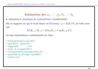 `         ´
    Arthur CHARPENTIER - Modeles de previsions (ACT6420 - Automne 2012)




                            Estimation des φ1 , · · · , φp , θ1 , · · · , θq
• utilisation le maximum de vraisemblance (conditionnel)
On va supposer ici que le bruit blanc est Gaussien, εt ∼ N (0, σ 2 ), de telle sorte
que
                   Xt |Xt−1 , Xt−2 ∼ N (φ1 Xt−1 + φ2 Xt−2 , σ 2 )

La log-vraisemblance conditionnelle est alors

>   CondLogLik=function(A,TS){
+   phi1=A[1]; phi2=A[2]
+   sigma=A[3]        ; L=0
+   for(t in 3:length(TS)){
+   L=L+dnorm(TS[t],mean=phi1*TS[t-1]+
+   phi2*TS[t-2],sd=sigma,log=TRUE)}
+   return(-L)}
 