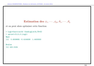 `         ´
 Arthur CHARPENTIER - Modeles de previsions (ACT6420 - Automne 2012)




                         Estimation des φ1 , · · · , φp , θ1 , · · · , θq
et on peut alors optimiser cette fonction

> LogL=function(A) CondLogLik(A,TS=Z)
> optim(c(0,0,1),LogL)
$par
[1] 0.4509685 -0.4144938 1.4430930

$value
[1] 425.0164
 