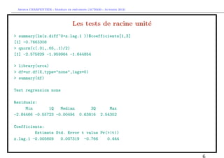 `         ´
 Arthur CHARPENTIER - Modeles de previsions (ACT6420 - Automne 2012)




                                   Les tests de racine unit´
                                                           e
> summary(lm(z.diff~0+z.lag.1 ))$coefficients[1,3]
[1] -0.7663308
> qnorm(c(.01,.05,.1)/2)
[1] -2.575829 -1.959964 -1.644854

> library(urca)
> df=ur.df(X,type="none",lags=0)
> summary(df)

Test regression none

Residuals:
     Min       1Q   Median                  3Q          Max
-2.84466 -0.55723 -0.00494             0.63816      2.54352

Coefficients:
         Estimate Std. Error t value Pr(>|t|)
z.lag.1 -0.005609   0.007319 -0.766     0.444



                                                                       6
 