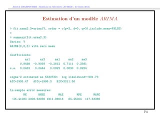 `         ´
 Arthur CHARPENTIER - Modeles de previsions (ACT6420 - Automne 2012)




                          Estimation d’un mod`le ARIM A
                                             e
> fit.arma2.3=arima(Y, order = c(p=2, d=0, q=3),include.mean=FALSE)
>
> summary(fit.arma2.3)
Series: Y
ARIMA(2,0,3) with zero mean

Coefficients:
         ar1     ar2                ma1         ma2        ma3
      0.9498 -0.9059            -0.2812      0.7111     0.3391
s.e. 0.0452   0.0444             0.0922      0.0630     0.0924

sigma^2 estimated as 5330739: log likelihood=-991.73
AIC=1995.47   AICc=1996.3   BIC=2011.56

In-sample error measures:
        ME       RMSE        MAE                      MPE            MAPE
 -25.41080 2308.83936 1811.98016                 84.45004       117.63386
 