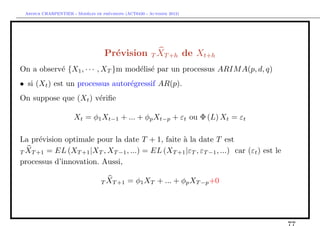 `         ´
 Arthur CHARPENTIER - Modeles de previsions (ACT6420 - Automne 2012)




                                   Pr´vision T XT +h de Xt+h
                                     e
On a observ´ {X1 , · · · , XT }m mod´lis´ par un processus ARIM A(p, d, q)
           e                        e e
• si (Xt ) est un processus autor´gressif AR(p).
                                 e
On suppose que (Xt ) v´riﬁe
                      e

                      Xt = φ1 Xt−1 + ... + φp Xt−p + εt ou Φ (L) Xt = εt

La pr´vision optimale pour la date T + 1, faite ` la date T est
      e                                          a
T XT +1 = EL (XT +1 |XT , XT −1 , ...) = EL (XT +1 |εT , εT −1 , ...) car (εt ) est le
processus d’innovation. Aussi,

                                 T XT +1     = φ1 XT + ... + φp XT −p +0
 