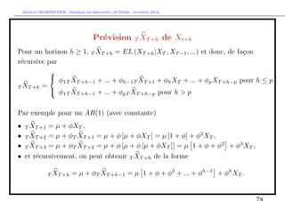 `         ´
    Arthur CHARPENTIER - Modeles de previsions (ACT6420 - Automne 2012)




                                      Pr´vision T XT +h de Xt+h
                                        e
Pour un horizon h ≥ 1, T XT +h = EL (XT +h |XT , XT −1 , ...) et donc, de fa¸on
                                                                            c
r´cursive par
 e
           
              1T T +h−1 + ... + φh−1T XT +1 + φh XT + ... + φp XT +h−p pour h ≤ p
            φ X
T XT +h =
            φ1T XT +h−1 + ... + φpT XT +h−p pour h > p


Par exemple pour un AR(1) (avec constante)
•    T XT +1    = µ + φXT ,
•    T XT +2    = µ + φT XT +1 = µ + φ [µ + φXT ] = µ [1 + φ] + φ2 XT ,
•    T XT +3    = µ + φT XT +2 = µ + φ [µ + φ [µ + φXT ]] = µ 1 + φ + φ2 + φ3 XT ,
• et r´cursivement, on peut obtenir T XT +h de la forme
      e

                T XT +h     = µ + φT XT +h−1 = µ 1 + φ + φ2 + ... + φh−1 + φh XT .
 