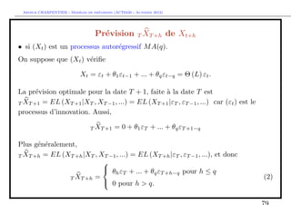 `         ´
 Arthur CHARPENTIER - Modeles de previsions (ACT6420 - Automne 2012)




                                   Pr´vision T XT +h de Xt+h
                                     e
• si (Xt ) est un processus autor´gressif M A(q).
                                 e
On suppose que (Xt ) v´riﬁe
                      e

                            Xt = εt + θ1 εt−1 + ... + θq εt−q = Θ (L) εt .

La pr´vision optimale pour la date T + 1, faite ` la date T est
      e                                          a
T XT +1 = EL (XT +1 |XT , XT −1 , ...) = EL (XT +1 |εT , εT −1 , ...) car (εt ) est le
processus d’innovation. Aussi,

                                 T XT +1    = 0 + θ1 εT + ... + θq εT +1−q

Plus g´n´ralement,
      e e
T XT +h = EL (XT +h |XT , XT −1 , ...) = EL (XT +h |εT , εT −1 , ...), et donc
                           
                                             q T +h−q pour h ≤ q
                            θ ε + ... + θ ε
                               h T
               T XT +h =                                                                 (2)
                            0 pour h > q.
 