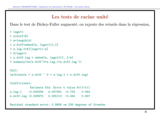 `         ´
    Arthur CHARPENTIER - Modeles de previsions (ACT6420 - Automne 2012)




                                      Les tests de racine unit´
                                                              e
Dans le test de Dickey-Fuller augment´, on rajoute des retards dans la r´gression,
                                     e                                  e
>   lags=1
>   z=diff(X)
>   n=length(z)
>   z.diff=embed(z, lags+1)[,1]
>   z.lag.1=X[(lags+1):n]
>   k=lags+1
>   z.diff.lag = embed(z, lags+1)[, 2:k]
>   summary(lm(z.diff~0+z.lag.1+z.diff.lag ))

Call:
lm(formula = z.diff ~ 0 + z.lag.1 + z.diff.lag)

Coefficients:
            Estimate Std. Error t value Pr(>|t|)
z.lag.1    -0.005394   0.007361 -0.733     0.464
z.diff.lag -0.028972   0.065113 -0.445     0.657

Residual standard error: 0.9666 on 236 degrees of freedom

                                                                              8
 