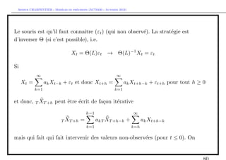 `         ´
 Arthur CHARPENTIER - Modeles de previsions (ACT6420 - Automne 2012)




Le soucis est qu’il faut connaˆ (εt ) (qui non observ´). La strat´gie est
                               ıtre                  e           e
d’inverser Θ (si c’est possible), i.e.

                                 Xt = Θ(L)εt → Θ(L)−1 Xt = εt

Si
            ∞                                                ∞
     Xt =         ak Xt−k + εt et donc Xt+h =                     ak Xt+h−k + εt+h pour tout h ≥ 0
            k=1                                             k=1


et donc, T XT +h peut ˆtre ´crit de fa¸on it´rative
                      e    e          c     e

                                           h−1                         ∞

                           T XT +h     =         akT XT +h−k +               ak Xt+h−k
                                           k=1                         k=h

mais qui fait qui fait intervenir des valeurs non-observ´es (pour t ≤ 0). On
                                                        e
 