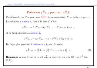 `         ´
 Arthur CHARPENTIER - Modeles de previsions (ACT6420 - Automne 2012)




                            Pr´vision T XT +h pour un AR(1)
                              e
Consid´ons le cas d’un processus AR(1) (avec constante), Xt = φ1 Xt−1 + µ + εt .
      r
La pr´vision ` horizon 1, faite ` la date T , s’´crit
     e       a                  a               e

                     T XT +1     = E (XT +1 |XT , XT −1 , ..., X1 ) = φ1 XT + µ,

et de fa¸on similaire, ` horizon 2,
        c              a

                        T XT +2     = φ1T XT +1 + µ = φ2 XT + [φ1 + 1] · µ.
                                                       1


De fa¸on plus g´n´rale, ` horizon h ≥ 1, par r´curence
     c         e e      a                     e

                           T XT +h     = φh XT + φh−1 + ... + φ1 + 1 · µ.
                                          1       1                                         (3)

                                                                                   −1
Remarque A long terme (h → ∞) T XT +h converge ver vers δ (1 − φ1 )                     (i.e.
E(Xt ).
 
