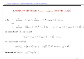 `         ´
 Arthur CHARPENTIER - Modeles de previsions (ACT6420 - Automne 2012)




           Erreur de pr´vision Xt+h − T XT +h pour un AR(1)
                       e


T ∆h     =      T XT +h    − XT +h =T XT +h − [φ1 XT +h−1 + µ + εT +h ]
        ···
         =      T XT +h    − φh XT + φh−1 + ... + φ1 + 1 µ + εT +h + φ1 εT +h−1 + ... + φh−1 ε
                              1       1                                                  1


en substituant (3), on obtient

                           T ∆h    = εT +h + φ1 εT +h−1 + ... + φh−1 εT +1 ,
                                                                 1


qui poss`de la variance
        e

              Var(T ∆h ) = 1 + φ2 + φ4 + ... + φ2h−2 σ 2 , o` Var (εt ) = σ 2 .
                                1    1          1           u

Remarque Var(T ∆h ) ≥ Var(T ∆h−1 )
 