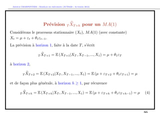 `         ´
 Arthur CHARPENTIER - Modeles de previsions (ACT6420 - Automne 2012)




                           Pr´vision T XT +h pour un M A(1)
                             e
Consid´rons le processus stationnaire (Xt ), M A(1) (avec constante)
      e
Xt = µ + εt + θ1 εt−1 .
La pr´vision ` horizon 1, faite ` la date T , s’´crit
     e       a                  a               e

                       T XT +1    = E (XT +1 |XT , XT −1 , ..., X1 ) = µ + θ1 εT

a
` horizon 2,

         T XT +2     = E (XT +2 |XT , XT −1 , ..., X1 ) = E (µ + εT +2 + θ1 εT +1 ) = µ

et de fa¸on plus g´n´rale, ` horizon h ≥ 1, par r´curence
        c         e e      a                     e

       T XT +h     = E (XT +h |XT , XT −1 , ..., X1 ) = E (µ + εT +h + θ1 εT +h−1 ) = µ   (4)
 