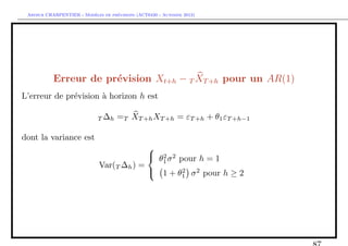 `         ´
 Arthur CHARPENTIER - Modeles de previsions (ACT6420 - Automne 2012)




           Erreur de pr´vision Xt+h − T XT +h pour un AR(1)
                       e
L’erreur de pr´vision ` horizon h est
              e       a

                             T ∆h   =T XT +h XT +h = εT +h + θ1 εT +h−1

dont la variance est
                                          
                                           θ2 σ 2 pour h = 1
                                             1
                             Var(T ∆h ) =
                                           1 + θ2 σ 2 pour h ≥ 2
                                                    1
 