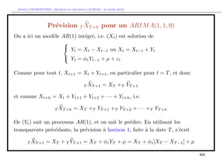 `         ´
 Arthur CHARPENTIER - Modeles de previsions (ACT6420 - Automne 2012)




                   Pr´vision T XT +h pour un ARIM A(1, 1, 0)
                     e
On a ici un mod`le AR(1) int´gr´, i.e. (Xt ) est solution de
               e            e e
                    
                     Y =X −X
                       t     t      t−1 ou Xt = Xt−1 + Yt
                     Yt = φ1 Yt−1 + µ + εt

Comme pour tout t, Xt+1 = Xt + Yt+1 , en particulier pour t = T , et donc

                                          T XT +1     = XT +T YT +1

et comme Xt+h = Xt + Yt+1 + Yt+2 + · · · + Yt+h , i.e.

                        T XT +h     = XT +T YT +1 +T YT +2 + · · · +T YT +h

Or (Yt ) suit un processus AR(1), et on sait le pr´dire. En utilisant les
                                                  e
transparents pr´c´dants, la pr´vision ` horizon 1, faite ` la date T , s’´crit
                e e           e       a                  a               e

       T XT +1    = XT + T YT +1 = XT + φ1 YT + µ = XT + φ1 [XT − XT −1 ] + µ
 