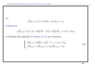 `         ´
  Arthur CHARPENTIER - Modeles de previsions (ACT6420 - Automne 2012)




i.e.
                                 T XT +1    = (1 + φ1 ) XT − φ1 XT −1 + µ

a
` horizon 2,

                T XT +2     = 1 + φ1 + φ2 XT − φ1 + φ2 XT −1 + (φ1 + 1) µ
                                        1            1


et de fa¸on plus g´n´rale, ` horizon h ≥ 1, par r´curence
        c         e e      a                     e
                   
                    Y            h       h−1
                      T T +h = φ1 YT + φ1     + ... + φ1 + 1 µ
                                                                            (5)
                    T XT +h = T XT +h−1 + φ1T YT +h−1 + µ.
 