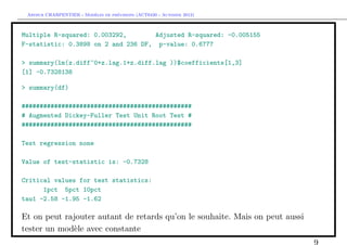 `         ´
 Arthur CHARPENTIER - Modeles de previsions (ACT6420 - Automne 2012)



Multiple R-squared: 0.003292,       Adjusted R-squared: -0.005155
F-statistic: 0.3898 on 2 and 236 DF, p-value: 0.6777

> summary(lm(z.diff~0+z.lag.1+z.diff.lag ))$coefficients[1,3]
[1] -0.7328138

> summary(df)

###############################################
# Augmented Dickey-Fuller Test Unit Root Test #
###############################################

Test regression none

Value of test-statistic is: -0.7328

Critical values for test statistics:
      1pct 5pct 10pct
tau1 -2.58 -1.95 -1.62

Et on peut rajouter autant de retards qu’on le souhaite. Mais on peut aussi
tester un mod`le avec constante
             e
                                                                              9
 