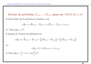 `         ´
  Arthur CHARPENTIER - Modeles de previsions (ACT6420 - Automne 2012)




   Erreur de pr´vision Xt+h − T XT +h pour un ARIM A(1, 1, 0)
               e
L’erreur faite sur la pr´vision ` horizon 1 est
                        e       a

                        T ∆1    = T XT +1 − XT +1 = T YT +1 − YT +1 = εT +1

i.e. Var(T ∆1 ) = σ 2 .
A horizon 2, l’erreur de pr´vision est
                           e

             T ∆2    =T XT +2 − XT +2 =               T YT +1   − YT +1 +   T YT +2   − YT +2

i.e.
                                       T ∆2   = (1 + θ1 ) εT +1 + εT +2 ,
                                          2
et Var(T ∆2 ) = 1 + (1 + φ1 )                 σ2 .
 