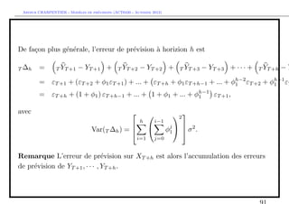 `         ´
 Arthur CHARPENTIER - Modeles de previsions (ACT6420 - Automne 2012)




De fa¸on plus g´n´rale, l’erreur de pr´vision ` horizion h est
     c         e e                    e       a

T ∆h    =        T YT +1   − YT +1 +          T YT +2    − YT +2 +        T YT +3   − YT +3 + · · · +   T YT +h   −Y
                                                                          h−2        h−1
        = εT +1 + (εT +2 + φ1 εT +1 ) + ... + εT +h + φ1 εT +h−1 + ... + φ1 εT +2 + φ1 εT
                                                            h−1
        = εT +h + (1 + φ1 ) εT +h−1 + ... + 1 + φ1 + ... + φ1   εT +1 ,

avec                                                                  2 
                                                         h       i−1
                                  Var(T ∆h ) =                      φj   σ 2 .
                                                                         
                                                                      1
                                                         i=1       j=0


Remarque L’erreur de pr´vision sur XT +h est alors l’accumulation des erreurs
                                e
de pr´vision de YT +1 , · · · , YT +h .
     e
 