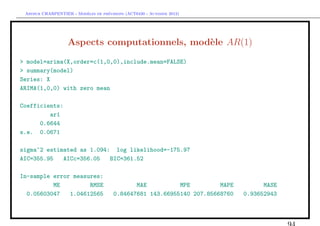 `         ´
 Arthur CHARPENTIER - Modeles de previsions (ACT6420 - Automne 2012)




                   Aspects computationnels, mod`le AR(1)
                                               e
> model=arima(X,order=c(1,0,0),include.mean=FALSE)
> summary(model)
Series: X
ARIMA(1,0,0) with zero mean

Coefficients:
         ar1
      0.6644
s.e. 0.0671

sigma^2 estimated as 1.094: log likelihood=-175.97
AIC=355.95   AICc=356.05   BIC=361.52

In-sample error measures:
          ME         RMSE                     MAE          MPE         MAPE         MASE
  0.05603047   1.04612565              0.84647681 143.66955140 207.85668760   0.93652943
 