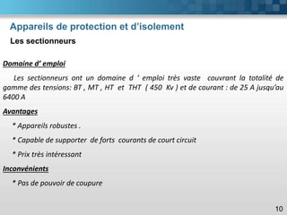 Appareils de protection et d’isolement
Les sectionneurs
10
Domaine d’ emploi
Les sectionneurs ont un domaine d ‘ emploi très vaste couvrant la totalité de
gamme des tensions: BT , MT , HT et THT ( 450 Kv ) et de courant : de 25 A jusqu’au
6400 A
Avantages
* Appareils robustes .
* Capable de supporter de forts courants de court circuit
* Prix très intéressant
Inconvénients
* Pas de pouvoir de coupure
 
