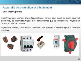 Appareils de protection et d’isolement
Les ’interrupteurs
11
Les interrupteurs sont des dispositifs électriques conçus pour ouvrir ou fermé un circuit
électrique , les interrupteurs sont plus perfectionnés que les sectionneurs du fait d’un
certain pouvoir de coupure.
Ils peuvent couper , sous tension nominale , un courant d’intensité égale à sa valeur
nominale.
 