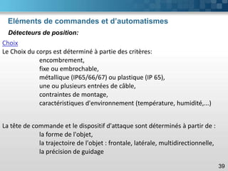 Eléments de commandes et d’automatismes
39
Choix
Le Choix du corps est déterminé à partie des critères:
encombrement,
fixe ou embrochable,
métallique (IP65/66/67) ou plastique (IP 65),
une ou plusieurs entrées de câble,
contraintes de montage,
caractéristiques d'environnement (température, humidité,...)
Détecteurs de position:
La tête de commande et le dispositif d'attaque sont déterminés à partir de :
la forme de l'objet,
la trajectoire de l'objet : frontale, latérale, multidirectionnelle,
la précision de guidage
 