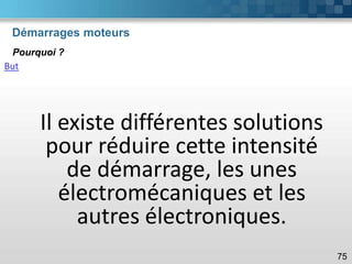 Démarrages moteurs
75
Pourquoi ?
But
Il existe différentes solutions
pour réduire cette intensité
de démarrage, les unes
électromécaniques et les
autres électroniques.
 