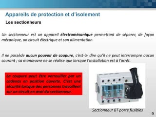 Appareils de protection et d’isolement
Les sectionneurs
9
Un sectionneur est un appareil électromécanique permettant de séparer, de façon
mécanique, un circuit électrique et son alimentation.
Il ne possède aucun pouvoir de coupure, c’est-à- dire qu’il ne peut interrompre aucun
courant ; sa manœuvre ne se réalise que lorsque l’installation est à l’arrêt.
La coupure peut être verrouiller par un
cadenas en position ouverte. C’est une
sécurité lorsque des personnes travaillent
sur un circuit en aval du sectionneur.
Sectionneur BT porte fusibles
 