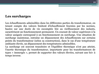 10
Les surcharges
Les échauffements admissibles dans les différentes parties du transformateur, en
tenant compte des valeurs limitent d'échauffement fournies par les normes,
basées sur une durée de vie escomptée liée au vieillissement des isolants,
caractérisent un fonctionnement permanent. Un courant de valeur supérieure à la
valeur assignée correspond à un fonctionnement en surcharge. Une situation de
surcharge maintenue, entraîne un dépassement des échauffements sur certains
points du transformateur (selon sa construction), dans le cas d'une température
ambiante élevée, un dépassement des températures admissibles.
La surcharge est souvent transitoire et l'équilibre thermique n'est pas atteint,
l'inertie thermique du transformateur, importante pour les transformateurs de
types « immergés », permet de supporter des valeurs élevées, suivant une loi« à
temps inverse.
 