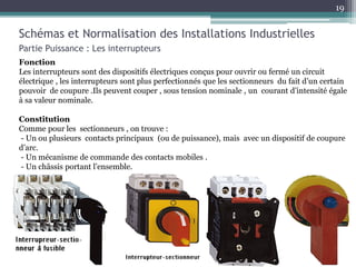 Schémas et Normalisation des Installations Industrielles
Partie Puissance : Les interrupteurs
Fonction
Les interrupteurs sont des dispositifs électriques conçus pour ouvrir ou fermé un circuit
électrique , les interrupteurs sont plus perfectionnés que les sectionneurs du fait d’un certain
pouvoir de coupure .Ils peuvent couper , sous tension nominale , un courant d’intensité égale
à sa valeur nominale.
Constitution
Comme pour les sectionneurs , on trouve :
- Un ou plusieurs contacts principaux (ou de puissance), mais avec un dispositif de coupure
d’arc.
- Un mécanisme de commande des contacts mobiles .
- Un châssis portant l’ensemble.
19
 