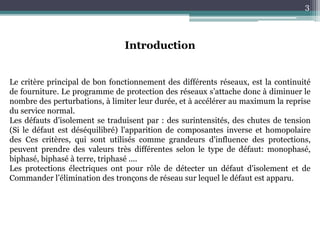 3
Introduction
Le critère principal de bon fonctionnement des différents réseaux, est la continuité
de fourniture. Le programme de protection des réseaux s’attache donc à diminuer le
nombre des perturbations, à limiter leur durée, et à accélérer au maximum la reprise
du service normal.
Les défauts d’isolement se traduisent par : des surintensités, des chutes de tension
(Si le défaut est déséquilibré) l'apparition de composantes inverse et homopolaire
des Ces critères, qui sont utilisés comme grandeurs d'influence des protections,
peuvent prendre des valeurs très différentes selon le type de défaut: monophasé,
biphasé, biphasé à terre, triphasé ....
Les protections électriques ont pour rôle de détecter un défaut d'isolement et de
Commander l’élimination des tronçons de réseau sur lequel le défaut est apparu.
 