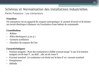 Fonction
Un contacteur est un appareil de coupure automatique: Il permet d’ouvrir et de fermer
un circuit électrique à distance via l’excitation d’une bobine de commande.
Constitution
• Bobine
• Pôles électriques ( 3 ou 4 )
• Contacts auxiliaires
• Chambre de coupure de l’arc
Caractéristiques
• Tension assignée : Pour des contacteurs à faible courant jusqu' ‘à 150 A la tension
assignée est de 690 V , au delà , elle est de 1000 V.
• Courant nominal : Le contacteur est choisi sur la base d’ un courant nominal
• Température
• Altitude
Schémas et Normalisation des Installations Industrielles
Partie Puissance : Les contacteurs
35
 