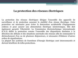 4
La protection des réseaux électriques
La protection des réseaux électriques désigne l'ensemble des appareils de
surveillance et de protection assurant la stabilité d'un réseau électrique. Cette
protection est nécessaire pour éviter la destruction accidentelle d'équipements
coûteux et pour assurer une alimentation électrique ininterrompue. Elle doit
également garantir l’électricité. La Commission électrotechnique internationale
(C.E.I) défini la protection comme l’ensemble des dispositions destinées à la
détection des défauts et des situations anormales des réseaux afin de commander le
déclenchement d’un ou de plusieurs disjoncteurs, si nécessaire d’élaborer d’autres
ordres de signalisations.
La plupart des systèmes de fourniture d’énergie électrique sont interconnectés et
doivent bénéficier de telles protections.
 