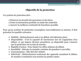 5
Objectifs de la protection
Un système de protection doit :
o Préserver la sécurité des personnes et des biens.
o Eviter la destruction partielle ou totale des matériels.
o Assurer la meilleure continuité de fourniture possible.
Pour qu’un système de protection accomplisse convenablement sa mission, il doit
présenter les qualités suivantes :
 Fiabilité : Déclenchement suite à un défaut réel (décision sûre).
 Disponibilité : C’est la capacité de fonctionner lors de l’apparition d’un
défaut, ce qui impose diverses procédures ou dispositifs pour s’assurer
que la protection est en état de marche.
 Rapidité d’action : Pour limiter les effets néfastes du défaut.
 Sensibilité : Détecter la moindre variation de grandeur à surveiller.
 Consommation : Elle doit être réduite.
 Sélectivité : Déclenchement seulement des appareils encadrant le défaut,
de manière à maintenir sous tension les parties saines.
 