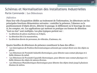 Définition
Dans leur rôle d'acquisition dédiée au traitement de l'information, les détecteurs ont les
principales fonctions élémentaires suivantes : contrôler la présence, l'absence ou le
positionnement d'objets divers, détecter le passage, le défilement ou le bourrage de ceux-
ci, les compter, etc. Les applications qui mettent en pratique ces formes de détection
"tout ou rien" sont multiples. Les plus typiques portent sur :
 La détection de pièces machines ou d'objets,
 La détection liée à la manutention,
 La détection directe de personnes, de véhicules, d'animaux, etc.
Quatre familles de détecteurs de présence constituent la base des offres :
 Les Interrupteurs de Position électromécaniques actionnés par contact direct avec des objets ou
pièces.
 Les Détecteurs de Proximité Inductifs électroniques, pour détecter sans contact physique et à
faible distance du métal.
 Les Détecteurs de Proximité Capacitifs électroniques, pour détecter sans contact physique et à
faible distance des objets de natures diverses.
 Les Détecteurs Photoélectriques électroniques pour détecter des objets situés jusqu'à plusieurs
dizaines de mètres.
Schémas et Normalisation des Installations Industrielles
Partie Commande : Les Détecteurs
58
 