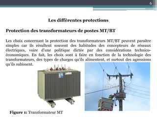 6
Les différentes protections
Protection des transformateurs de postes MT/BT
Les choix concernant la protection des transformateurs MT/BT peuvent paraître
simples car ils résultent souvent des habitudes des concepteurs de réseaux
électriques, voire d’une politique dictée par des considérations technico-
économiques. En fait, les choix sont à faire en fonction de la technologie des
transformateurs, des types de charges qu’ils alimentent, et surtout des agressions
qu’ils subissent.
Figure 1: Transformateur MT
 